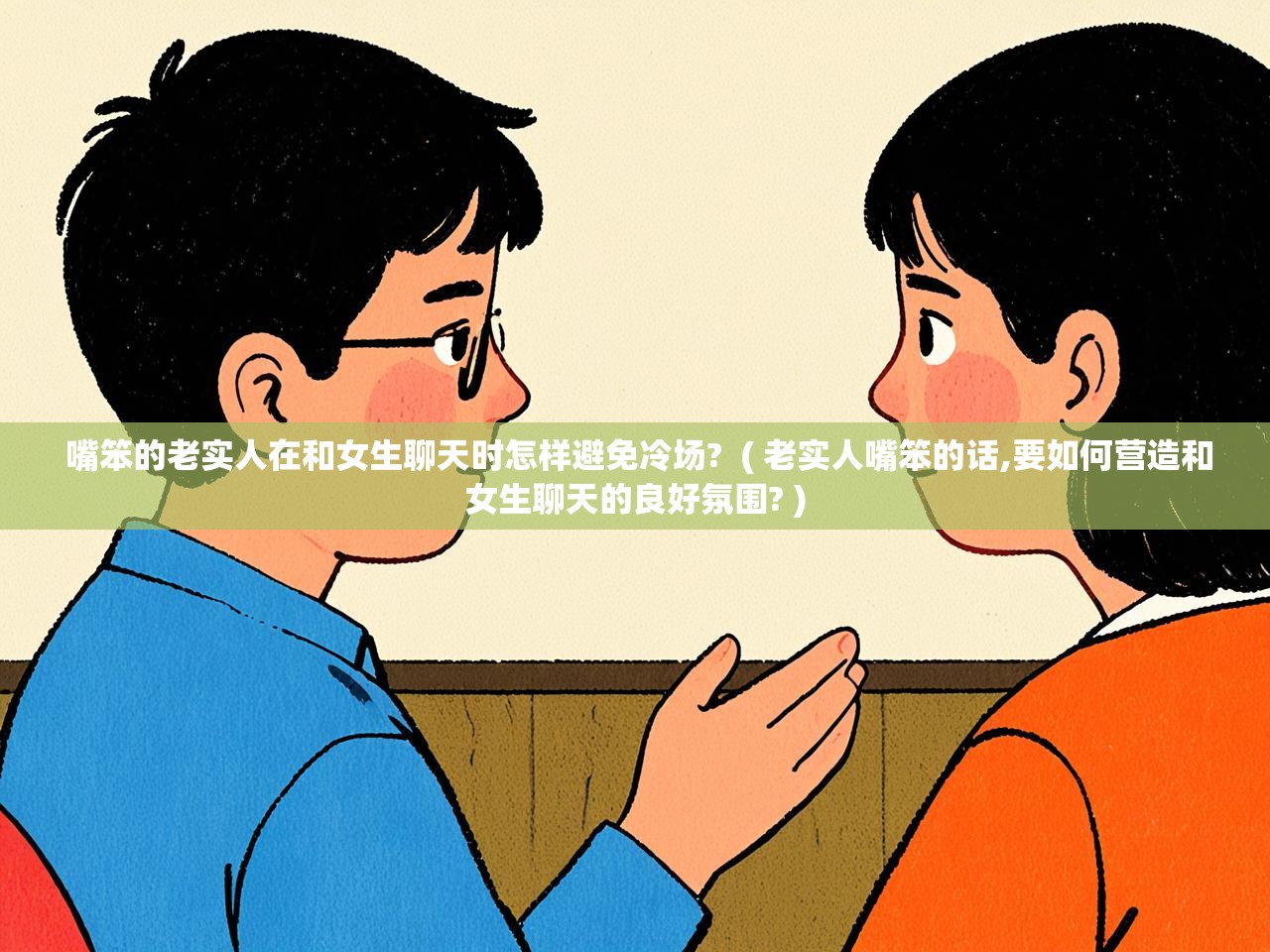 详细阅读: 嘴笨的老实人在和女生聊天时怎样避免冷场?  ( 老实人嘴笨的话,要如何营造和女生聊天的良好氛围? )  嘴笨的老实人在和女生聊天时怎样避免冷场?  ( 老实人嘴笨的话,要如何营造和女生聊天的良好氛围? )