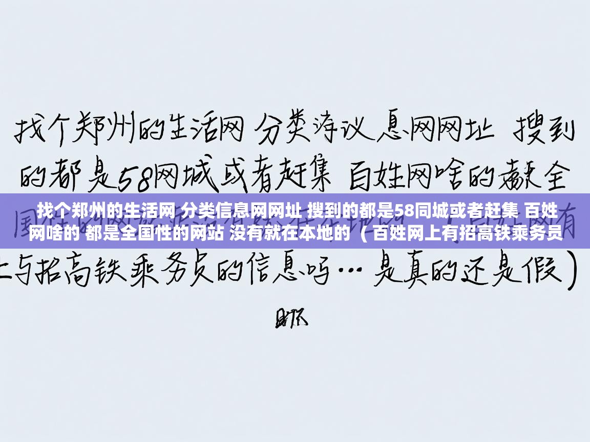 详细阅读: 找个郑州的生活网 分类信息网网址 搜到的都是58同城或者赶集 百姓网啥的 都是全国性的网站 没有就在本地的  ( 百姓网上有招高铁乘务员的信息吗··是真的还是假的 )  找个郑州的生活网 分类信息网网址 搜到的都是58同城或者赶集 百姓网啥的 都是全国性的网站 没有就在本地的  ( 百姓网上有招高铁乘务员的信息吗··是真的还是假的 )