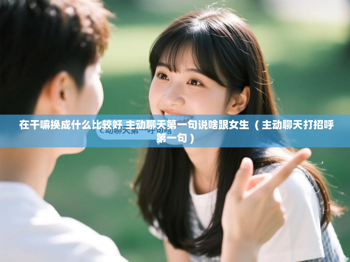 在干嘛换成什么比较好 主动聊天第一句说啥跟女生  ( 主动聊天打招呼第一句 )  在干嘛换成什么比较好 主动聊天第一句说啥跟女生  ( 主动聊天打招呼第一句 )