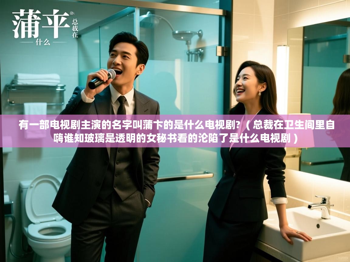  有一部电视剧主演的名字叫蒲卞的是什么电视剧?  ( 总裁在卫生间里自嗨谁知玻璃是透明的女秘书看的沦陷了是什么电视剧 )