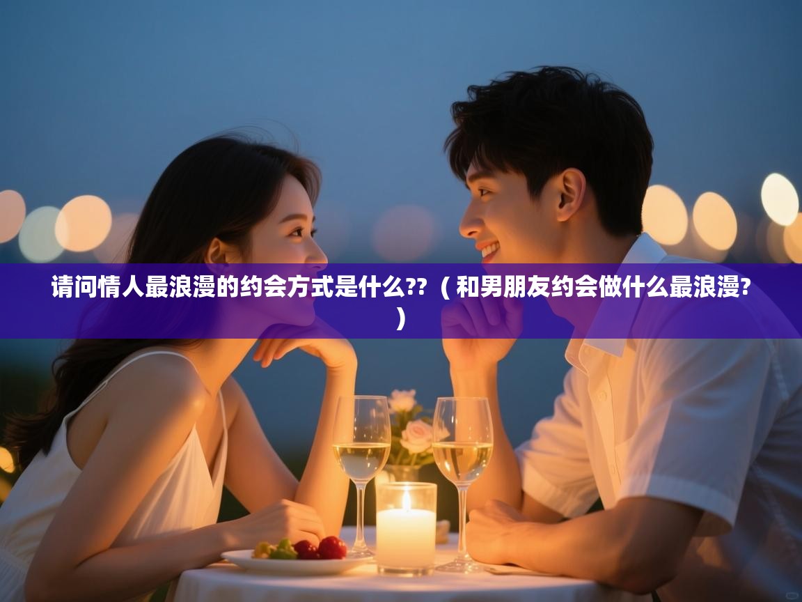 请问情人最浪漫的约会方式是什么??  ( 和男朋友约会做什么最浪漫? )  请问情人最浪漫的约会方式是什么??  ( 和男朋友约会做什么最浪漫? )