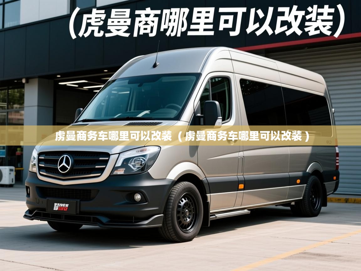 虏曼商务车哪里可以改装  ( 虏曼商务车哪里可以改装 )  虏曼商务车哪里可以改装  ( 虏曼商务车哪里可以改装 )