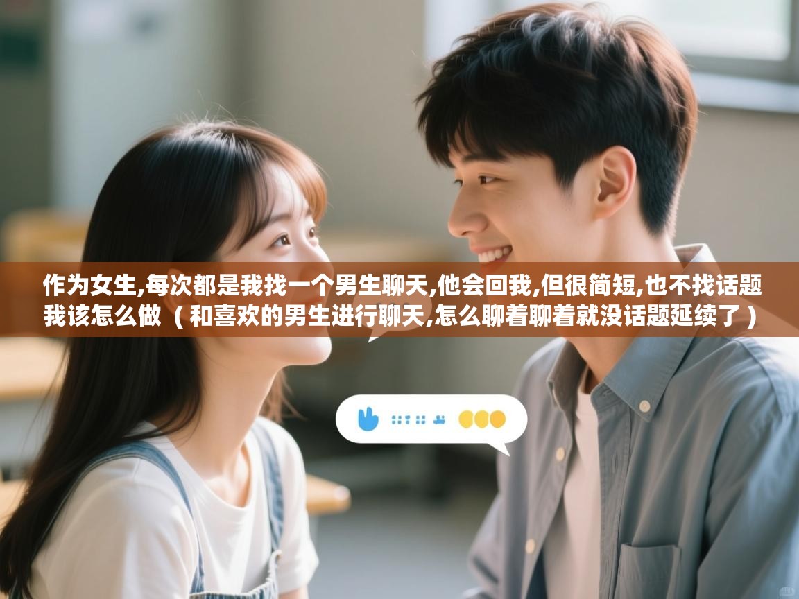 作为女生,每次都是我找一个男生聊天,他会回我,但很简短,也不找话题我该怎么做  ( 和喜欢的男生进行聊天,怎么聊着聊着就没话题延续了 )  作为女生,每次都是我找一个男生聊天,他会回我,但很简短,也不找话题我该怎么做  ( 和喜欢的男生进行聊天,怎么聊着聊着就没话题延续了 )