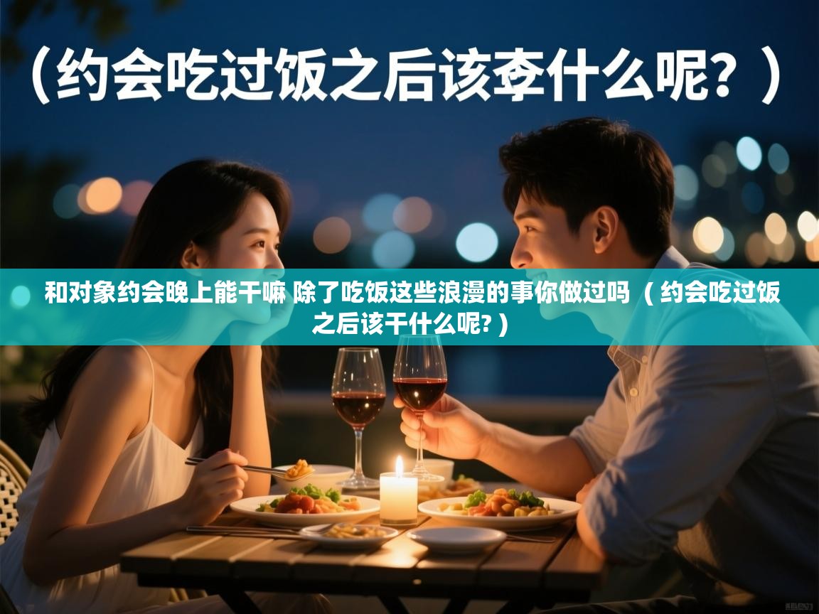 详细阅读: 和对象约会晚上能干嘛 除了吃饭这些浪漫的事你做过吗  ( 约会吃过饭之后该干什么呢? )  和对象约会晚上能干嘛 除了吃饭这些浪漫的事你做过吗  ( 约会吃过饭之后该干什么呢? )