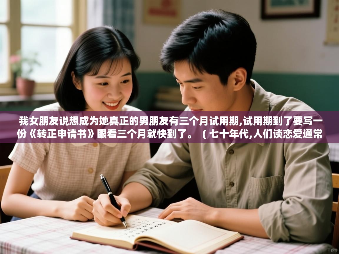 详细阅读: 我女朋友说想成为她真正的男朋友有三个月试用期,试用期到了要写一份《转正申请书》眼看三个月就快到了。  ( 七十年代,人们谈恋爱通常采取什么方式? )  我女朋友说想成为她真正的男朋友有三个月试用期,试用期到了要写一份《转正申请书》眼看三个月就快到了。  ( 七十年代,人们谈恋爱通常采取什么方式? )