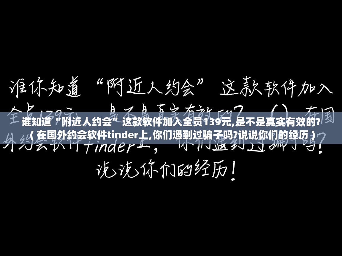 详细阅读: 谁知道“附近人约会”这款软件加入全员139元,是不是真实有效的?  ( 在国外约会软件tinder上,你们遇到过骗子吗?说说你们的经历 )  谁知道“附近人约会”这款软件加入全员139元,是不是真实有效的?  ( 在国外约会软件tinder上,你们遇到过骗子吗?说说你们的经历 )