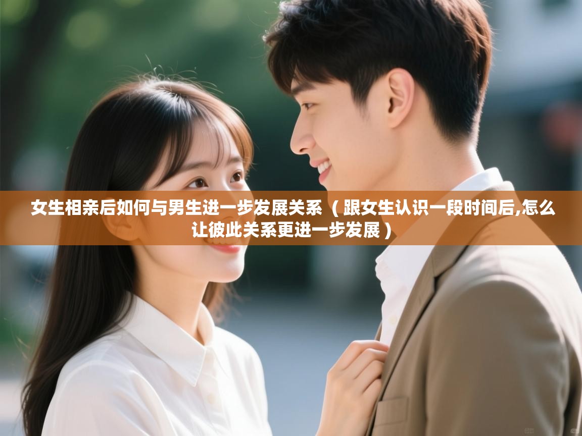  女生相亲后如何与男生进一步发展关系  ( 跟女生认识一段时间后,怎么让彼此关系更进一步发展 )