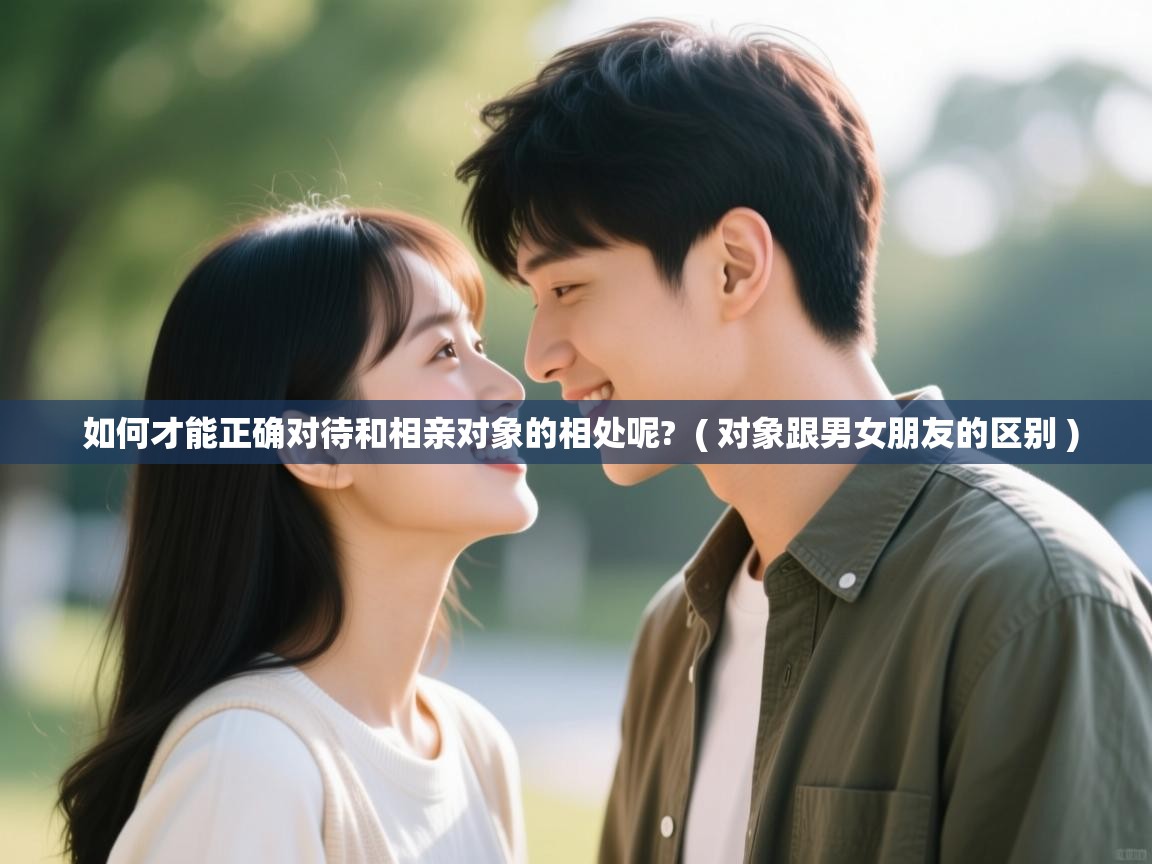  如何才能正确对待和相亲对象的相处呢?  ( 对象跟男女朋友的区别 )