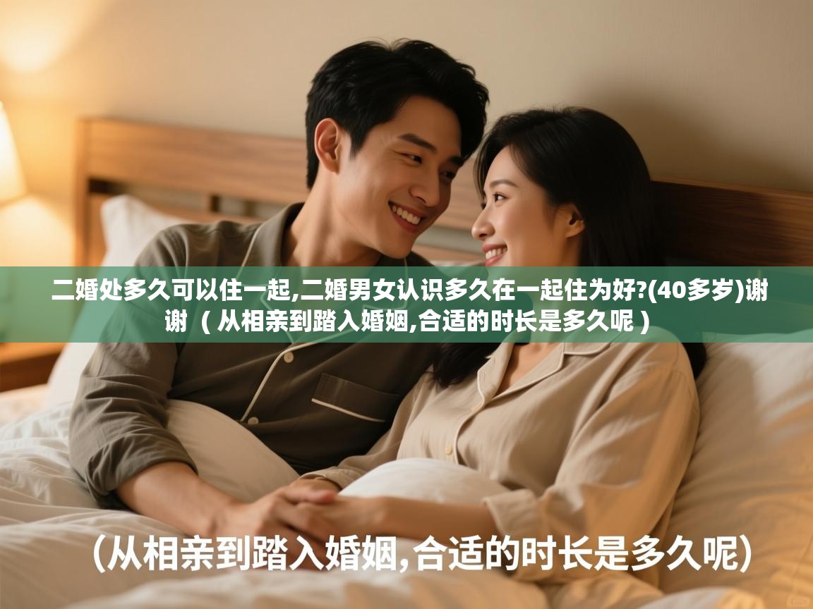 二婚处多久可以住一起,二婚男女认识多久在一起住为好?(40多岁)谢谢 ( 从相亲到踏入婚姻,合适的时长是多久呢 ) 二婚处多久可以住一起,二婚男女认识多久在一起住为好?(40多岁)谢谢 ( 从相亲到踏入婚姻,合适的时长是多久呢 )