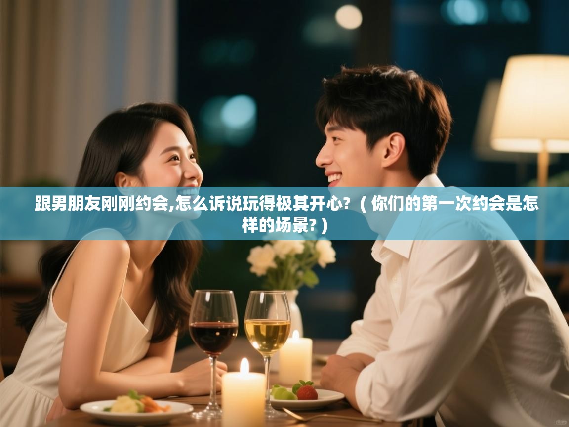  跟男朋友刚刚约会,怎么诉说玩得极其开心?  ( 你们的第一次约会是怎样的场景? )