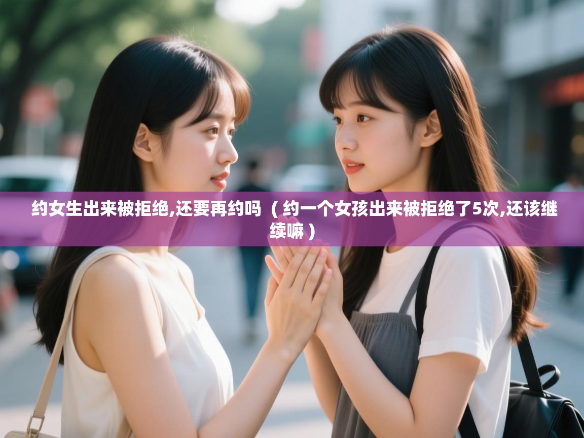  约女生出来被拒绝,还要再约吗  ( 约一个女孩出来被拒绝了5次,还该继续嘛 )