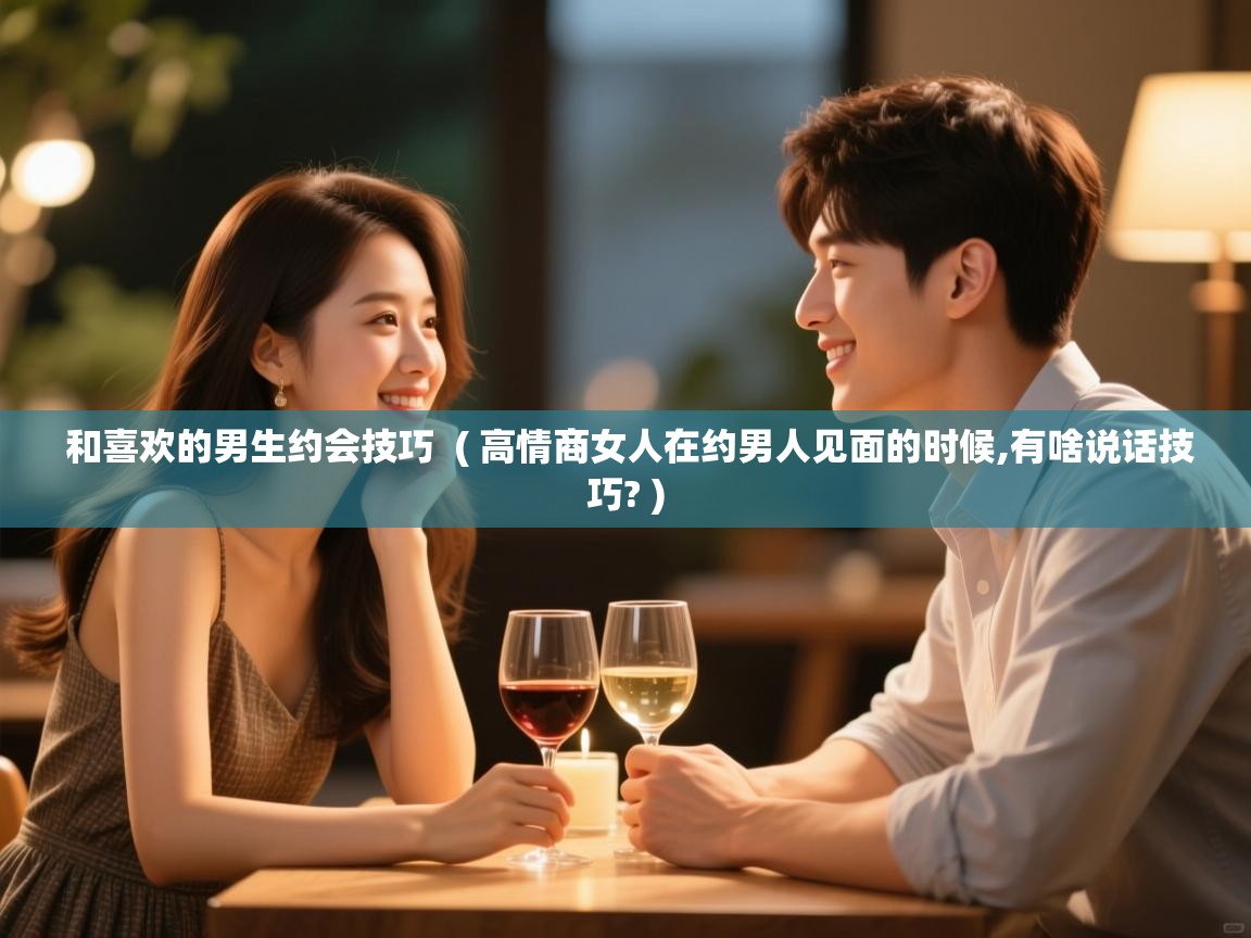  和喜欢的男生约会技巧  ( 高情商女人在约男人见面的时候,有啥说话技巧? )