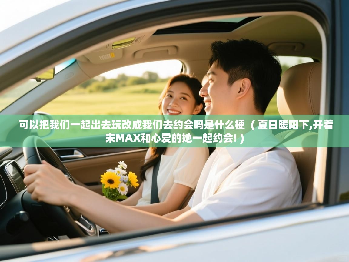  可以把我们一起出去玩改成我们去约会吗是什么梗  ( 夏日暖阳下,开着宋MAX和心爱的她一起约会! )