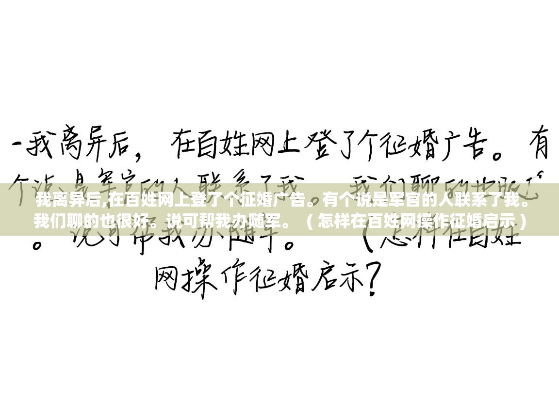 我离异后,在百姓网上登了个征婚广告。有个说是军官的人联系了我。我们聊的也很好。说可帮我办随军。 ( 怎样在百姓网操作征婚启示 ) 我离异后,在百姓网上登了个征婚广告。有个说是军官的人联系了我。我们聊的也很好。说可帮我办随军。 ( 怎样在百姓网操作征婚启示 )