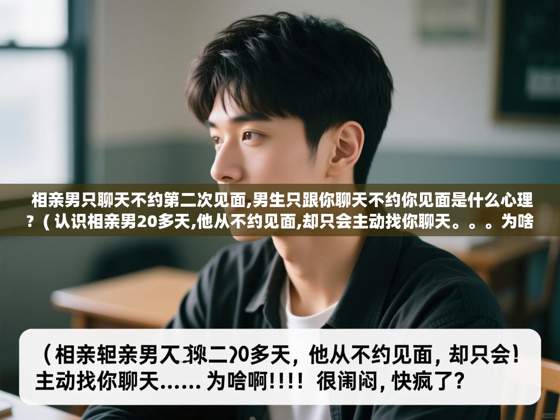 相亲男只聊天不约第二次见面,男生只跟你聊天不约你见面是什么心理? ( 认识相亲男20多天,他从不约见面,却只会主动找你聊天。。。为啥啊!!!很郁闷,快疯了 ) 相亲男只聊天不约第二次见面,男生只跟你聊天不约你见面是什么心理? ( 认识相亲男20多天,他从不约见面,却只会主动找你聊天。。。为啥啊!!!很郁闷,快疯了 )