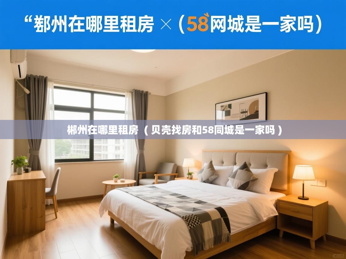 郴州在哪里租房 ( 贝壳找房和58同城是一家吗 ) 郴州在哪里租房 ( 贝壳找房和58同城是一家吗 )