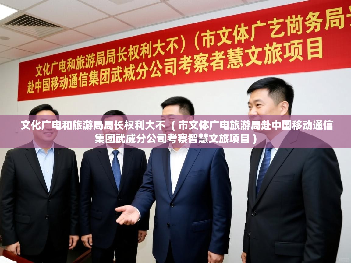  文化广电和旅游局局长权利大不  ( 市文体广电旅游局赴中国移动通信集团武威分公司考察智慧文旅项目 )