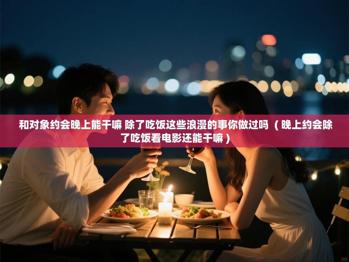  和对象约会晚上能干嘛 除了吃饭这些浪漫的事你做过吗  ( 晚上约会除了吃饭看电影还能干嘛 )