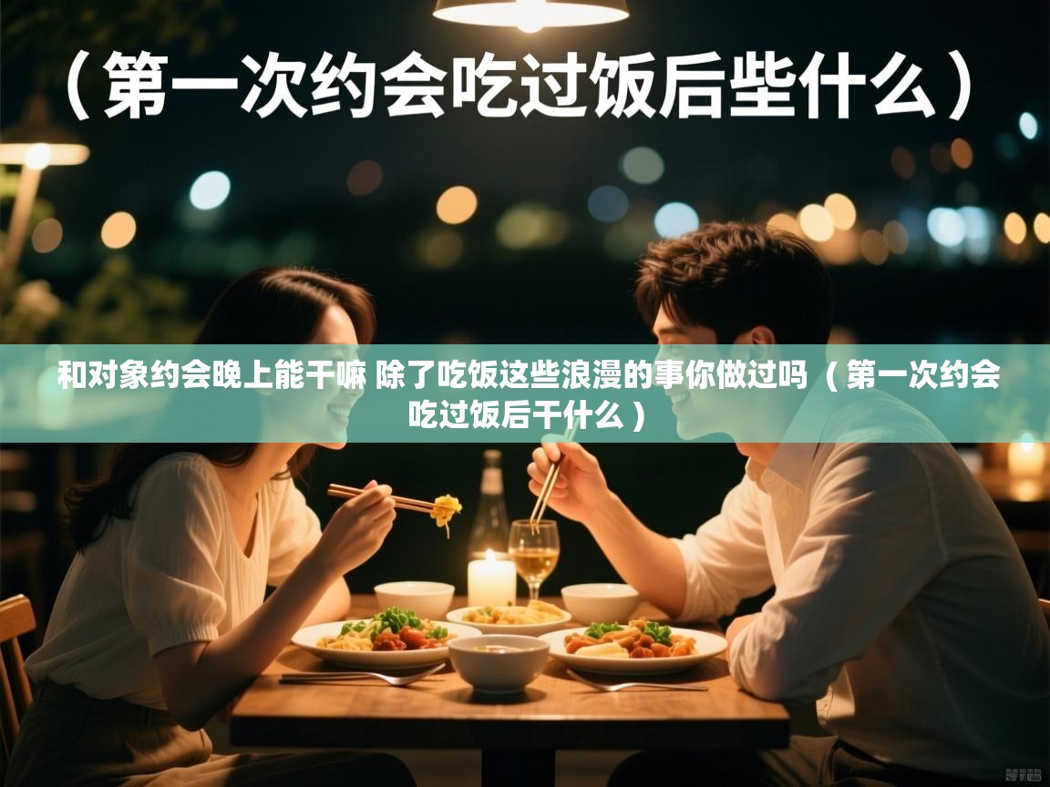  和对象约会晚上能干嘛 除了吃饭这些浪漫的事你做过吗  ( 第一次约会吃过饭后干什么 )