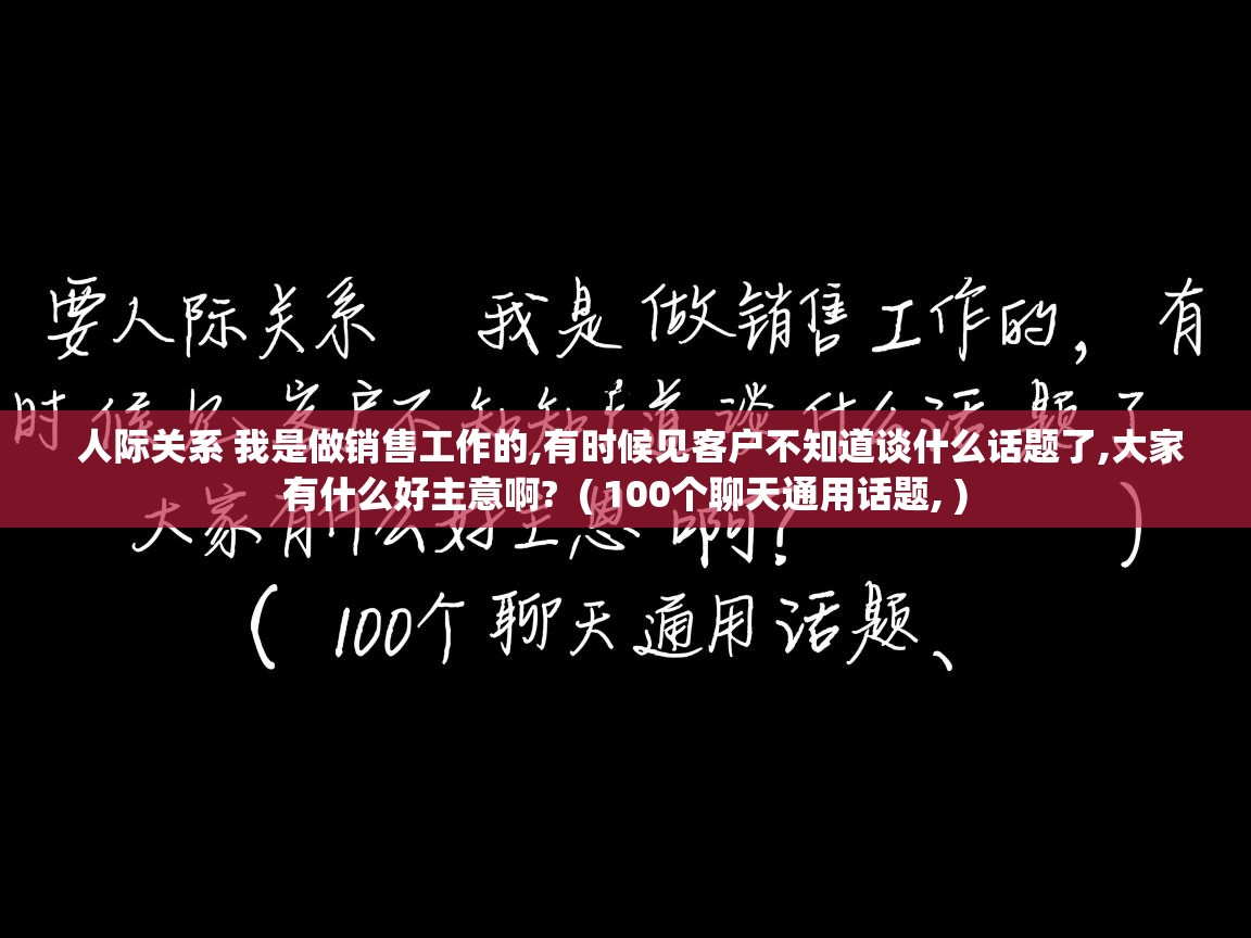 人际关系 我是做销售工作的,有时候见客户不知道谈什么话题了,大家有什么好主意啊? ( 100个聊天通用话题, ) 人际关系 我是做销售工作的,有时候见客户不知道谈什么话题了,大家有什么好主意啊? ( 100个聊天通用话题, )