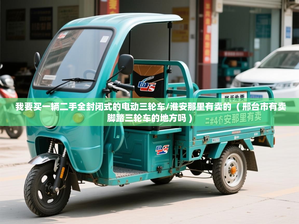  我要买一辆二手全封闭式的电动三轮车/淮安那里有卖的  ( 邢台市有卖脚踏三轮车的地方吗 )
