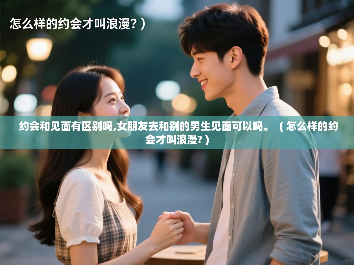  约会和见面有区别吗,女朋友去和别的男生见面可以吗。  ( 怎么样的约会才叫浪漫? )