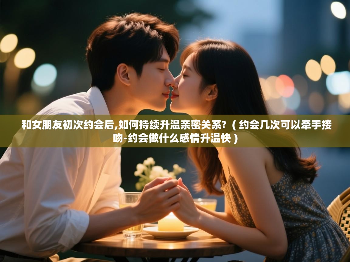  和女朋友初次约会后,如何持续升温亲密关系?  ( 约会几次可以牵手接吻-约会做什么感情升温快 )