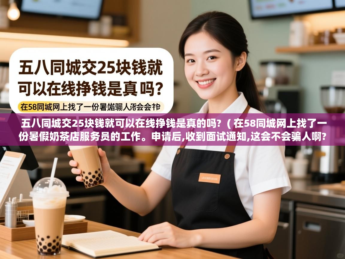 五八同城交25块钱就可以在线挣钱是真的吗? ( 在58同城网上找了一份暑假奶茶店服务员的工作。申请后,收到面试通知,这会不会骗人啊?有保证吗? ) 五八同城交25块钱就可以在线挣钱是真的吗? ( 在58同城网上找了一份暑假奶茶店服务员的工作。申请后,收到面试通知,这会不会骗人啊?有保证吗? )