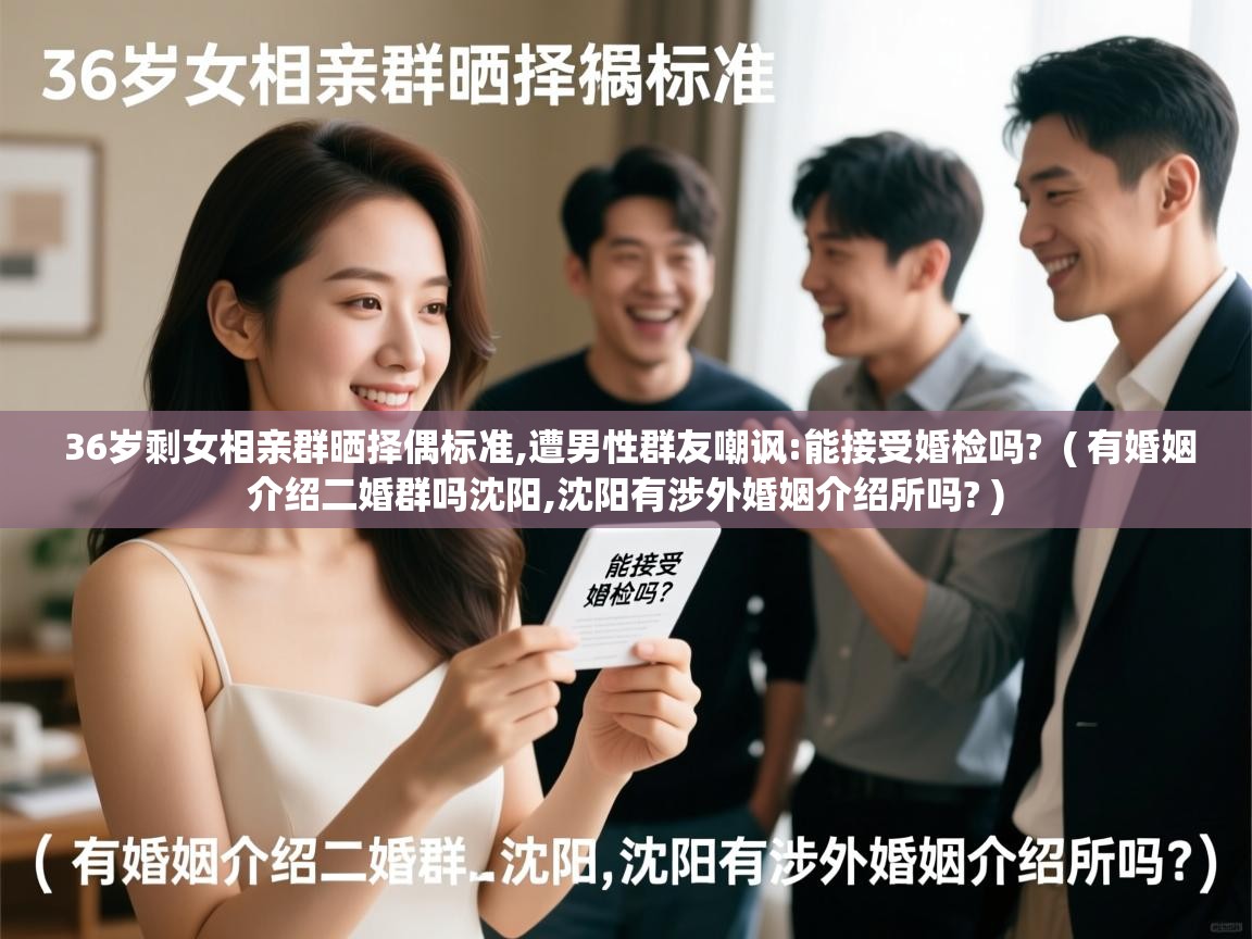  36岁剩女相亲群晒择偶标准,遭男性群友嘲讽:能接受婚检吗?  ( 有婚姻介绍二婚群吗沈阳,沈阳有涉外婚姻介绍所吗? )