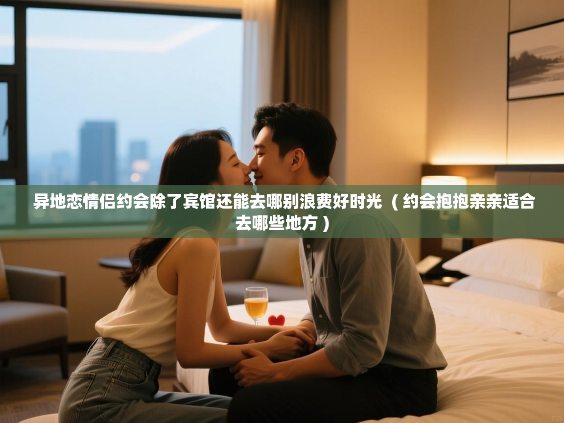 异地恋情侣约会除了宾馆还能去哪别浪费好时光 ( 约会抱抱亲亲适合去哪些地方 ) 异地恋情侣约会除了宾馆还能去哪别浪费好时光 ( 约会抱抱亲亲适合去哪些地方 )