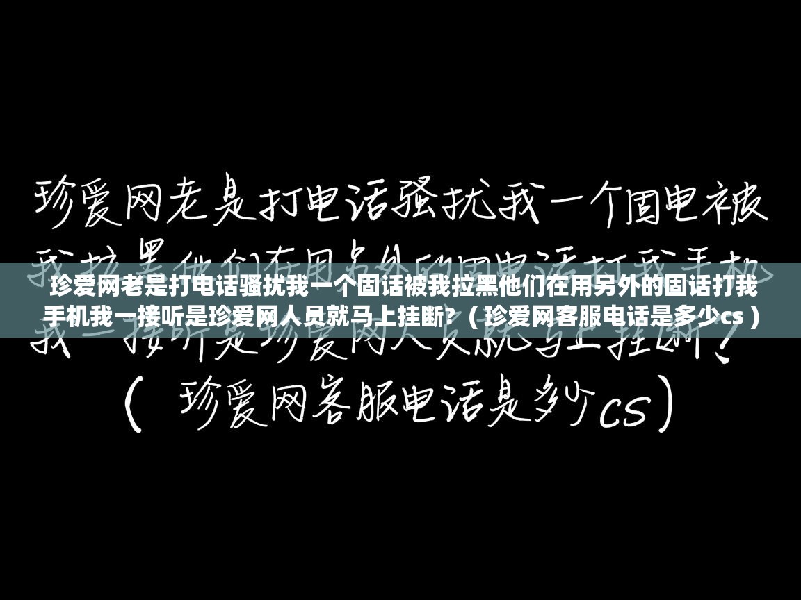 珍爱网老是打电话骚扰我一个固话被我拉黑他们在用另外的固话打我手机我一接听是珍爱网人员就马上挂断? ( 珍爱网客服电话是多少cs ) 珍爱网老是打电话骚扰我一个固话被我拉黑他们在用另外的固话打我手机我一接听是珍爱网人员就马上挂断? ( 珍爱网客服电话是多少cs )