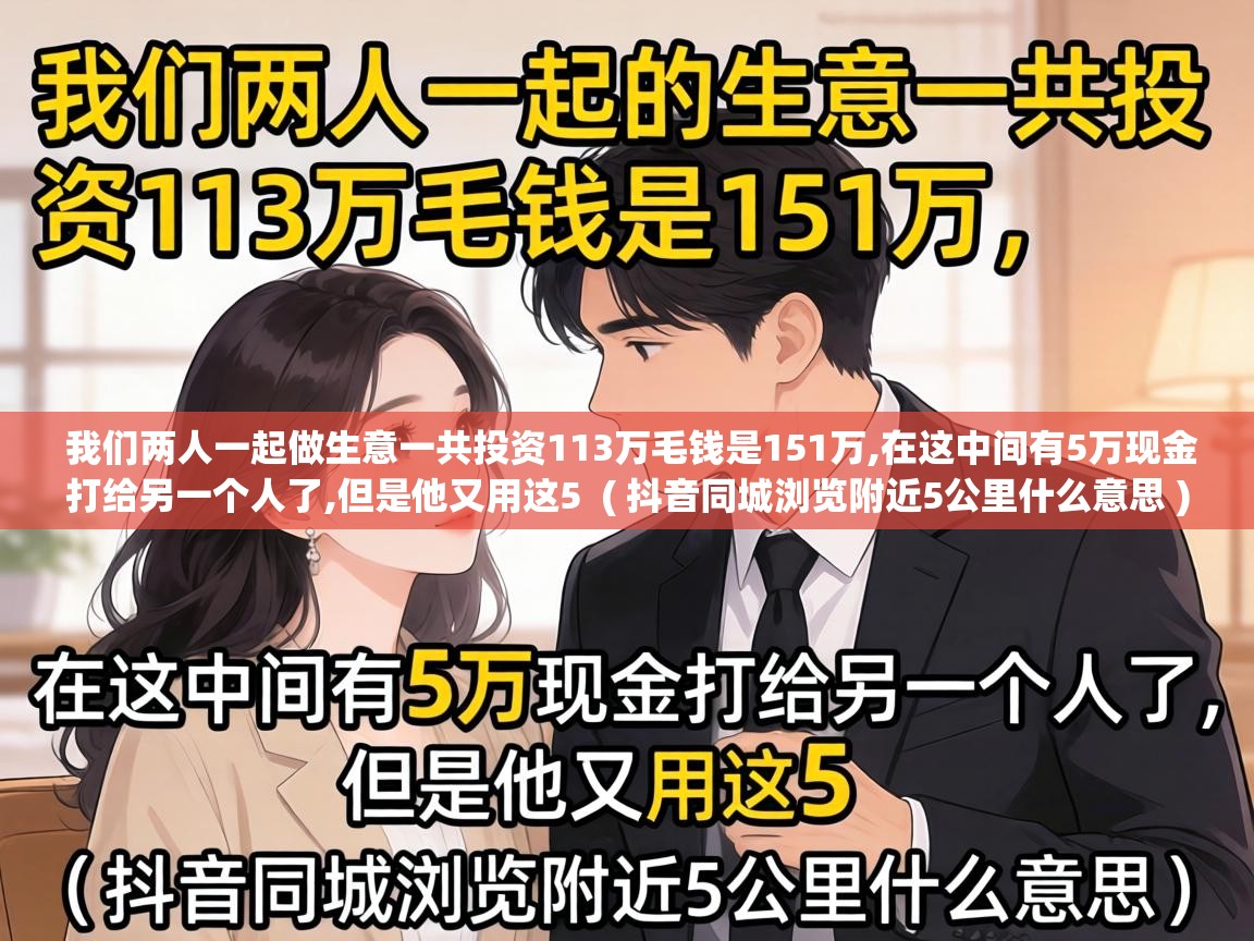  我们两人一起做生意一共投资113万毛钱是151万,在这中间有5万现金打给另一个人了,但是他又用这5  ( 抖音同城浏览附近5公里什么意思 )