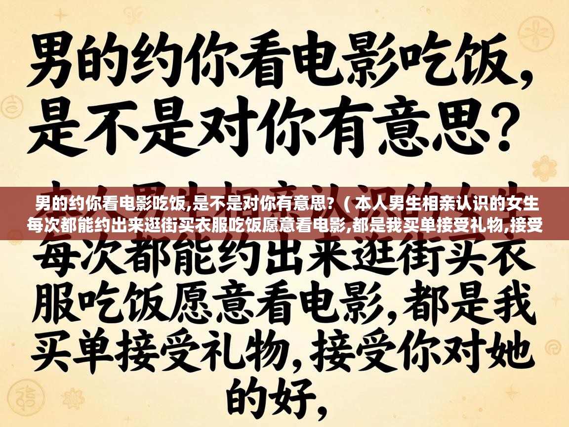男的约你看电影吃饭,是不是对你有意思? ( 本人男生相亲认识的女生每次都能约出来逛街买衣服吃饭愿意看电影,都是我买单接受礼物,接受你对她的好, ) 男的约你看电影吃饭,是不是对你有意思? ( 本人男生相亲认识的女生每次都能约出来逛街买衣服吃饭愿意看电影,都是我买单接受礼物,接受你对她的好, )