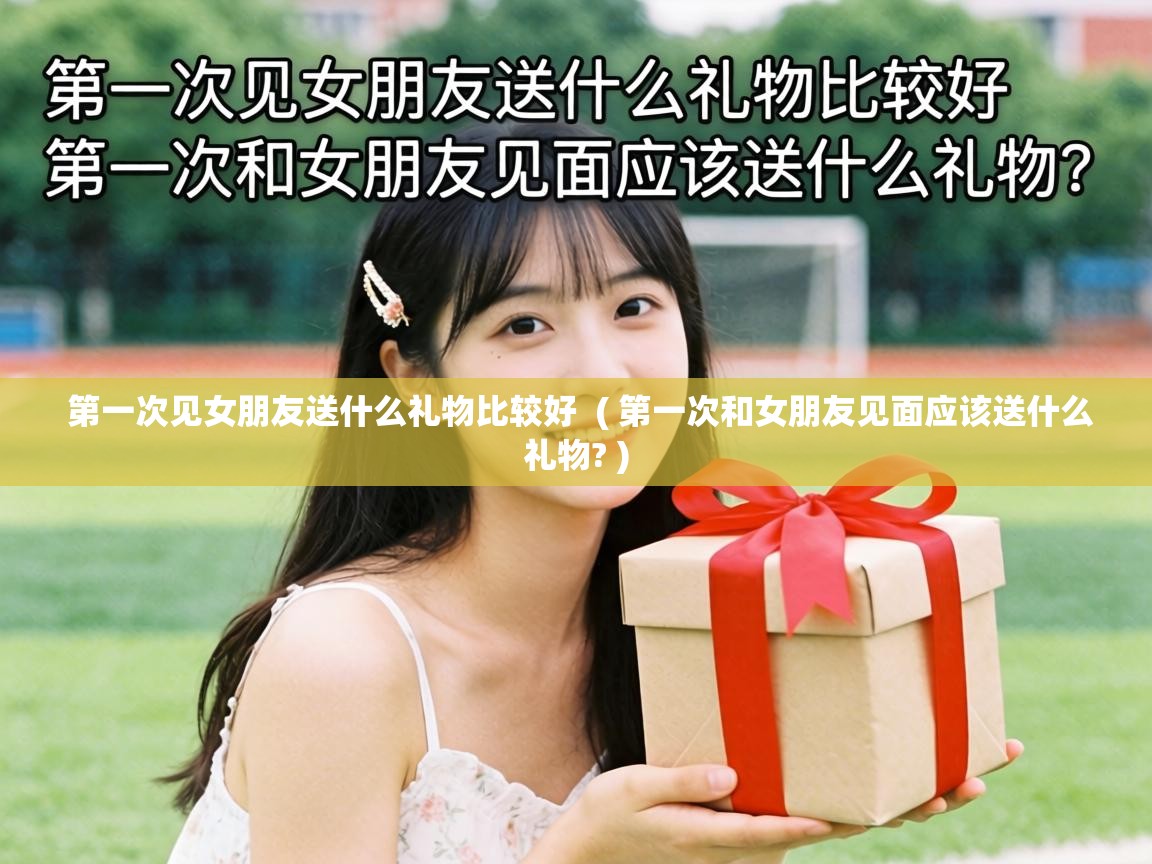 第一次见女朋友送什么礼物比较好 ( 第一次和女朋友见面应该送什么礼物? ) 第一次见女朋友送什么礼物比较好 ( 第一次和女朋友见面应该送什么礼物? )