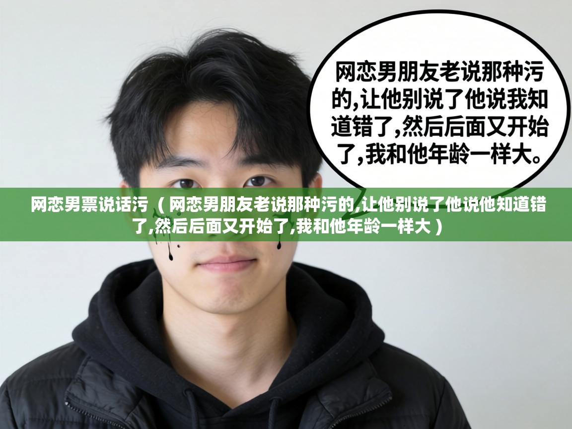  网恋男票说话污  ( 网恋男朋友老说那种污的,让他别说了他说他知道错了,然后后面又开始了,我和他年龄一样大 )