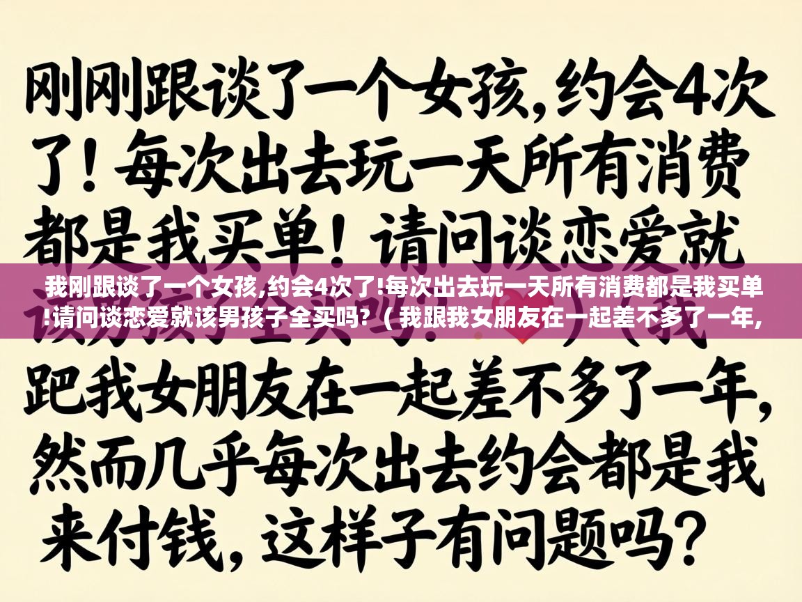 我刚跟谈了一个女孩,约会4次了!每次出去玩一天所有消费都是我买单!请问谈恋爱就该男孩子全买吗?  ( 我跟我女朋友在一起差不多了一年,然而几乎每次出去约会都是我来付钱,这样子有问题吗? )
