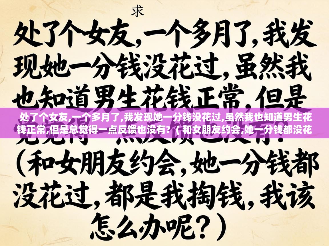  处了个女友,一个多月了,我发现她一分钱没花过,虽然我也知道男生花钱正常,但是总觉得一点反馈也没有?  ( 和女朋友约会,她一分钱都没花过,都是我掏钱,我该怎么办呢? )