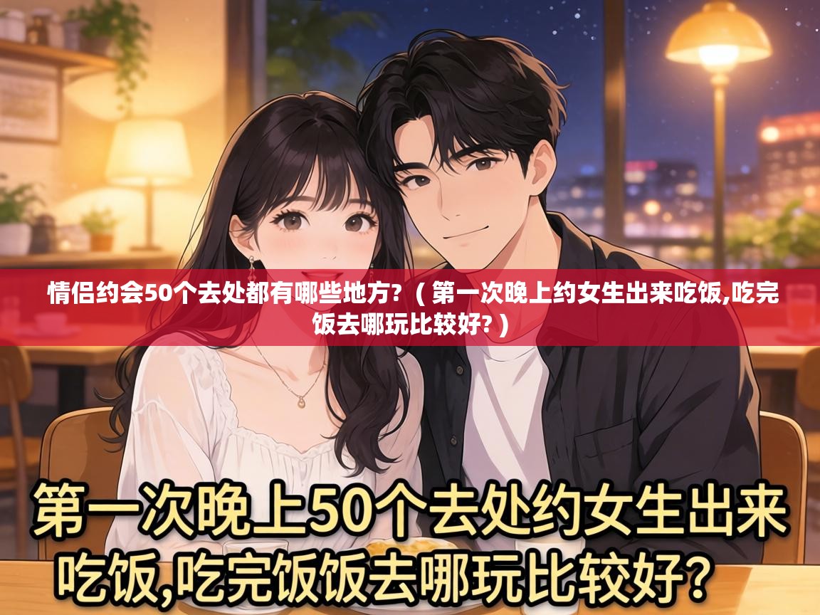  情侣约会50个去处都有哪些地方?  ( 第一次晚上约女生出来吃饭,吃完饭去哪玩比较好? )