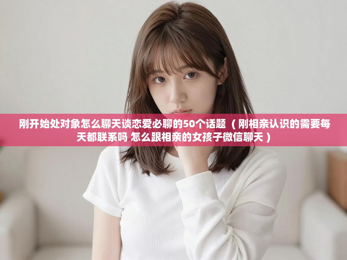 刚开始处对象怎么聊天谈恋爱必聊的50个话题  ( 刚相亲认识的需要每天都联系吗 怎么跟相亲的女孩子微信聊天 )
