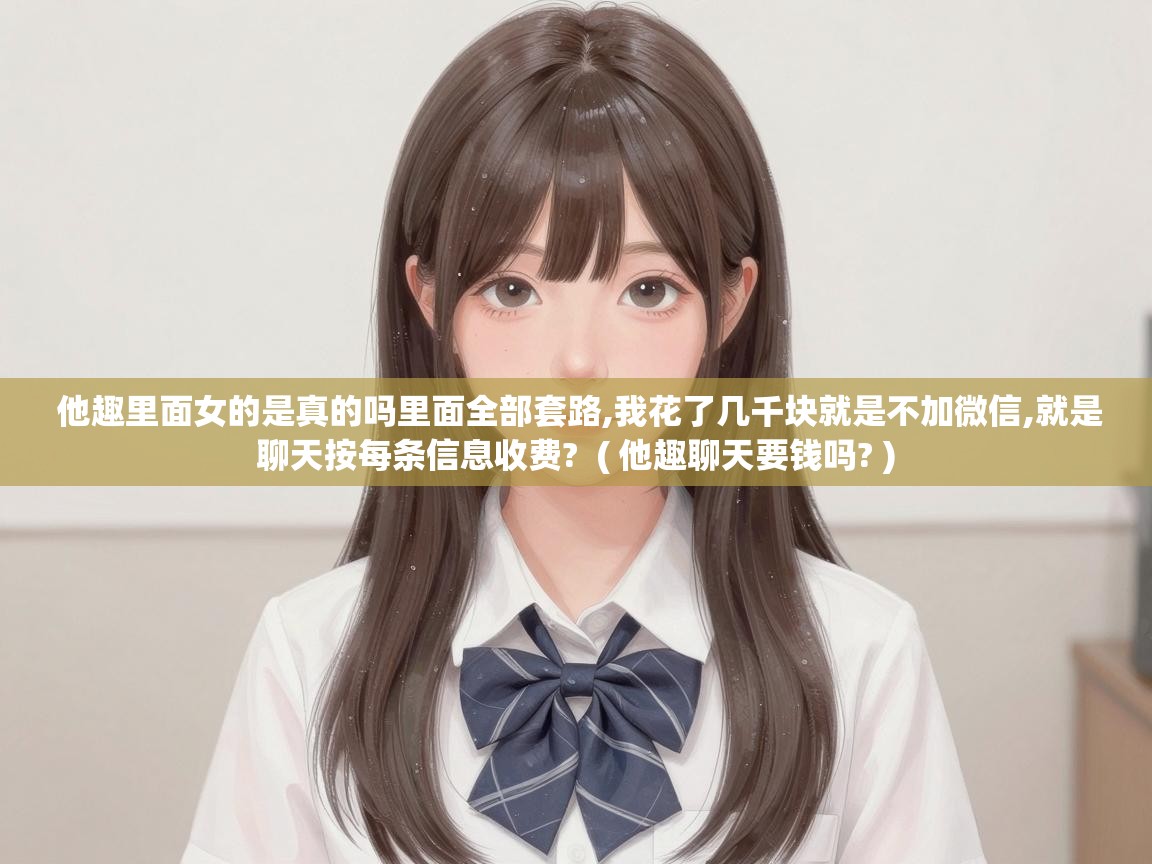  他趣里面女的是真的吗里面全部套路,我花了几千块就是不加微信,就是聊天按每条信息收费?  ( 他趣聊天要钱吗? )