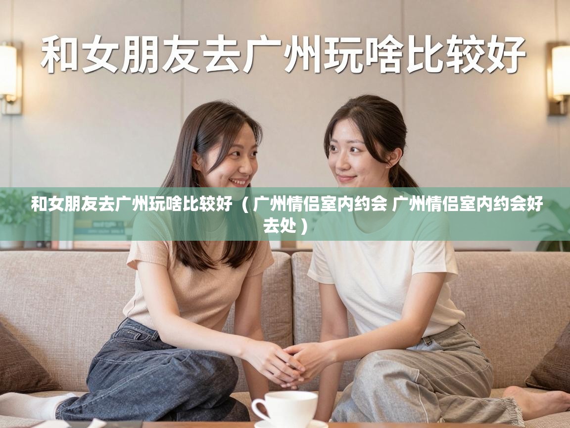  和女朋友去广州玩啥比较好  ( 广州情侣室内约会 广州情侣室内约会好去处 )
