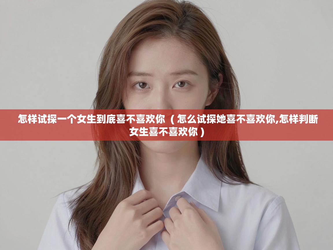  怎样试探一个女生到底喜不喜欢你  ( 怎么试探她喜不喜欢你,怎样判断女生喜不喜欢你 )