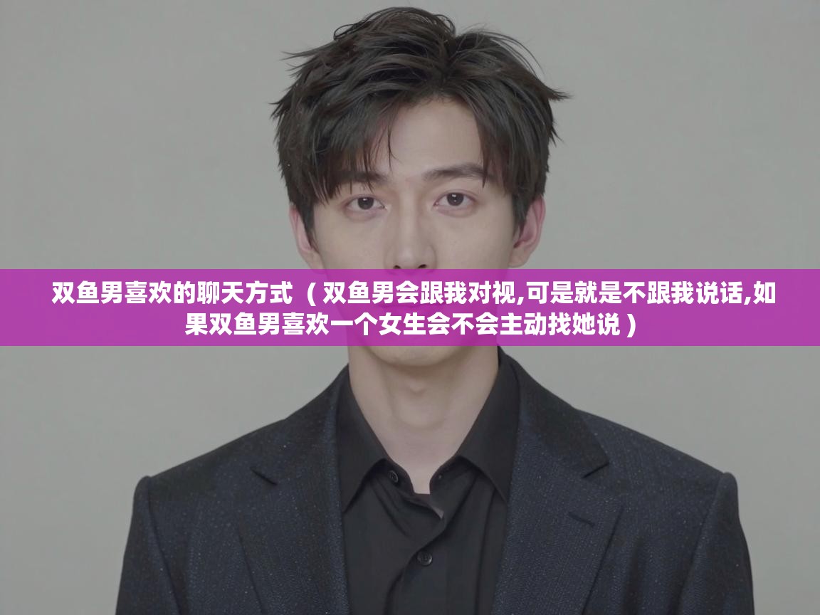  双鱼男喜欢的聊天方式  ( 双鱼男会跟我对视,可是就是不跟我说话,如果双鱼男喜欢一个女生会不会主动找她说 )