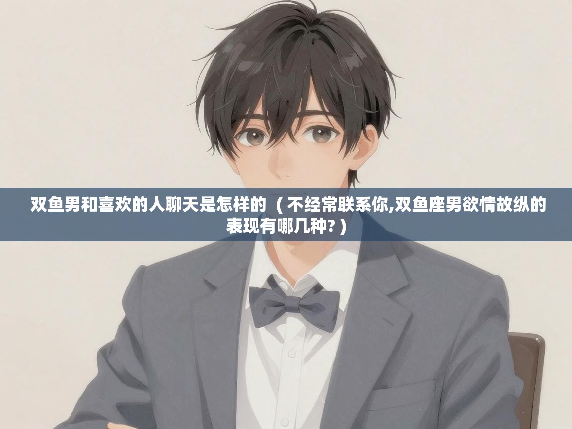双鱼男和喜欢的人聊天是怎样的 ( 不经常联系你,双鱼座男欲情故纵的表现有哪几种? ) 双鱼男和喜欢的人聊天是怎样的 ( 不经常联系你,双鱼座男欲情故纵的表现有哪几种? )