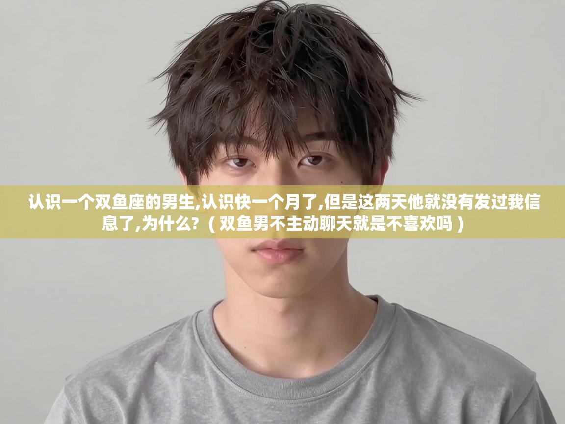 认识一个双鱼座的男生,认识快一个月了,但是这两天他就没有发过我信息了,为什么? ( 双鱼男不主动聊天就是不喜欢吗 ) 认识一个双鱼座的男生,认识快一个月了,但是这两天他就没有发过我信息了,为什么? ( 双鱼男不主动聊天就是不喜欢吗 )