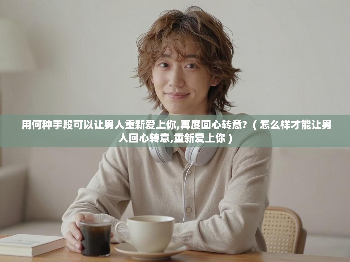  用何种手段可以让男人重新爱上你,再度回心转意?  ( 怎么样才能让男人回心转意,重新爱上你 )