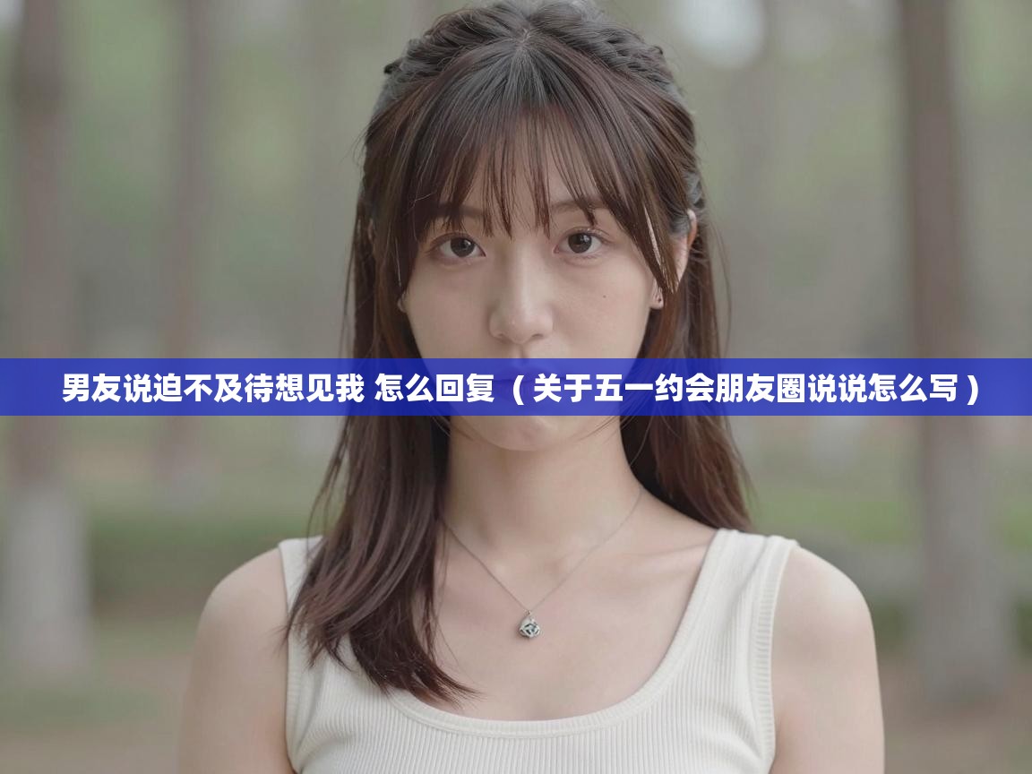 男友说迫不及待想见我 怎么回复  ( 关于五一约会朋友圈说说怎么写 )
