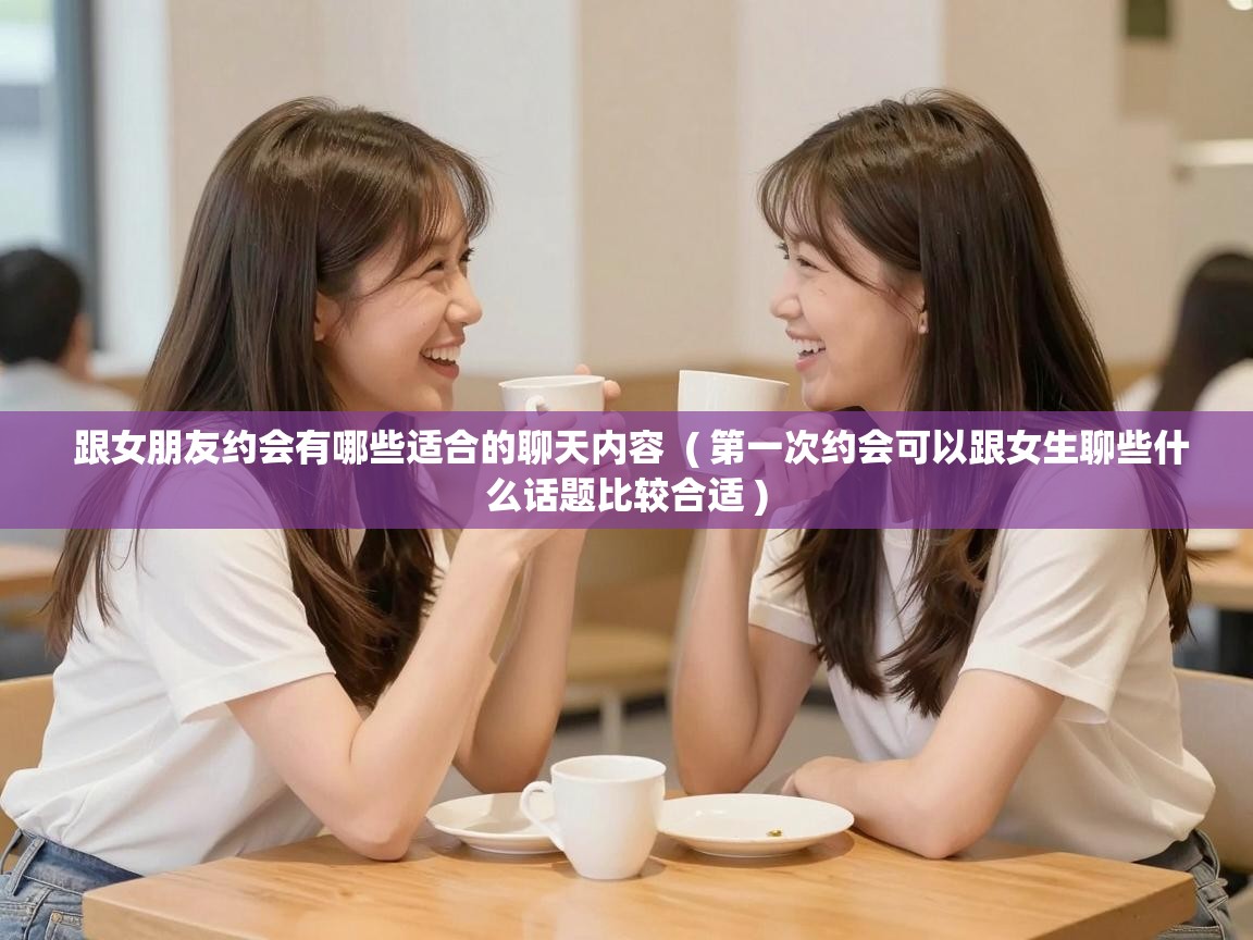  跟女朋友约会有哪些适合的聊天内容  ( 第一次约会可以跟女生聊些什么话题比较合适 )