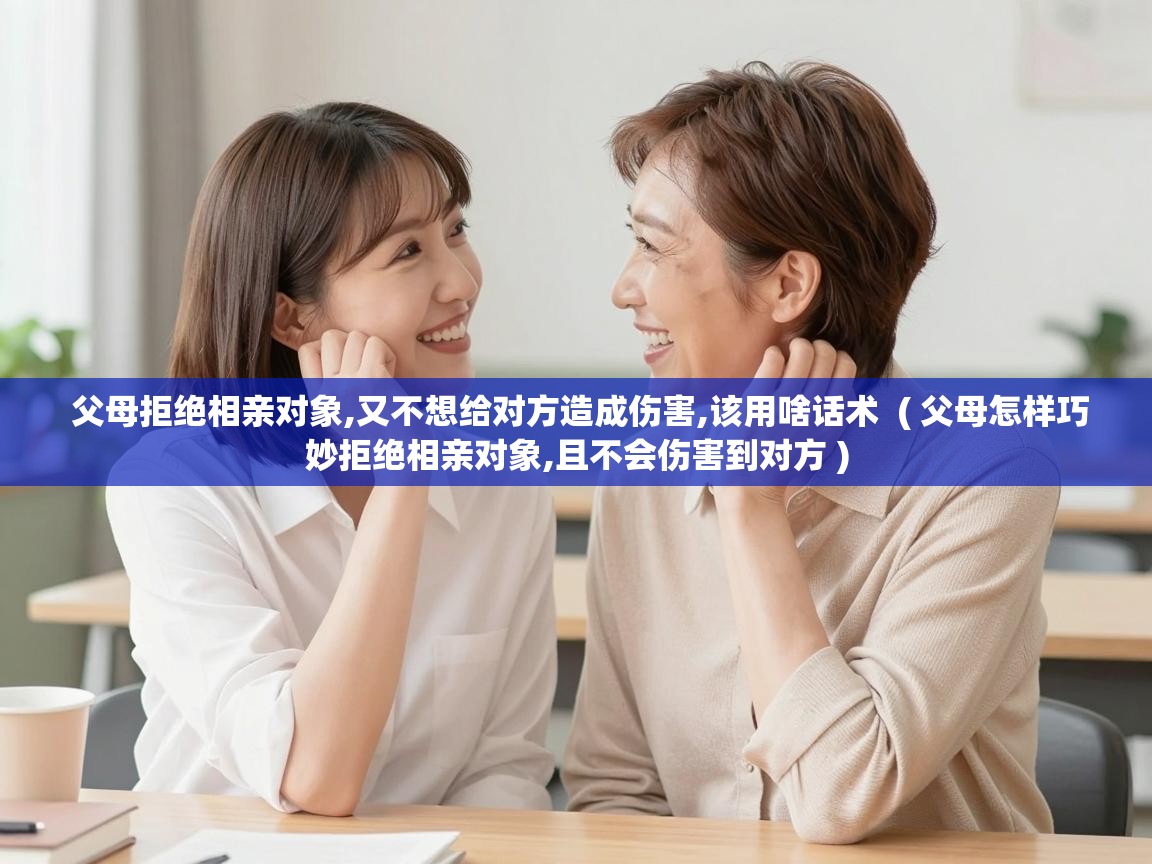  父母拒绝相亲对象,又不想给对方造成伤害,该用啥话术  ( 父母怎样巧妙拒绝相亲对象,且不会伤害到对方 )