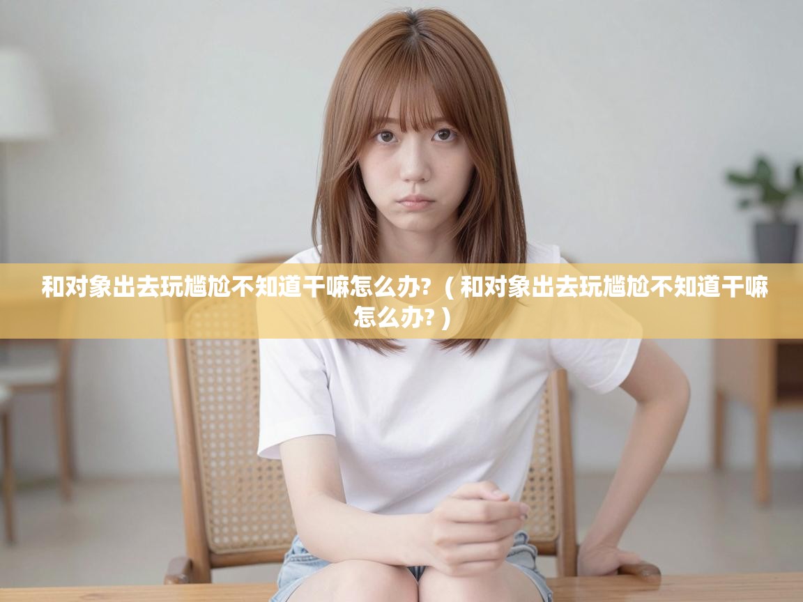  和对象出去玩尴尬不知道干嘛怎么办?  ( 和对象出去玩尴尬不知道干嘛怎么办? )